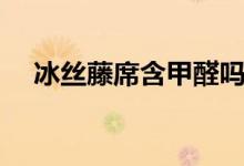 冰絲藤席含甲醛嗎（冰絲席含有甲醛嗎）