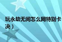 玩永劫無(wú)間怎么網(wǎng)特別卡（永劫無(wú)間玩著玩著就卡了怎么解決）