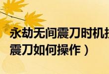 永劫無(wú)間震刀時(shí)機(jī)技巧和按鍵教學(xué)（永劫無(wú)間震刀如何操作）