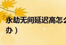 永劫無(wú)間延遲高怎么辦（永劫無(wú)間延遲高怎么辦）