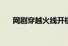 網(wǎng)劇穿越火線開機(jī)時間(主要演員有誰)