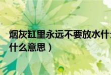 煙灰缸里永遠(yuǎn)不要放水什么意思(煙灰缸里永遠(yuǎn)不要放水是什么意思)