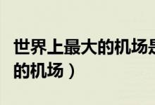 世界上最大的機(jī)場(chǎng)是哪一個(gè)機(jī)場(chǎng)(世界上最大的機(jī)場(chǎng))