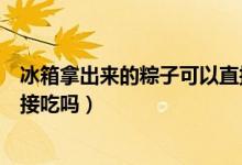 冰箱拿出來的粽子可以直接吃嗎（粽子從冰箱拿出來可以直接吃嗎）