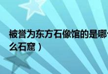 被譽(yù)為東方石像館的是哪個(gè)石窟(被譽(yù)為東方塑像館的是什么石窟)