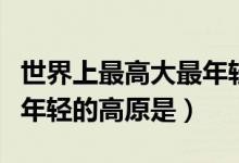 世界上最高大最年輕的高原（世界上最高大最年輕的高原是）