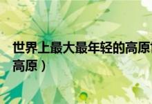 世界上最大最年輕的高原世界屋脊（世界上最高大最年輕的高原）