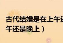 古代結(jié)婚是在上午還是下午（古代結(jié)婚是在中午還是晚上）
