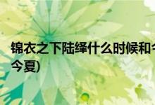 錦衣之下陸繹什么時候和今夏在一起(錦衣之下陸繹哪集表白今夏)