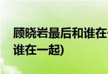 顧曉巖最后和誰在一起(大丈夫顧曉巖最后和誰在一起)