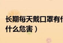 長(zhǎng)期每天戴口罩有什么危害嗎（長(zhǎng)期戴口罩有什么危害）