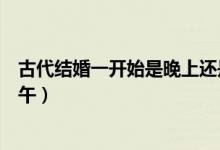 古代結(jié)婚一開始是晚上還是中午（古代結(jié)婚時(shí)間晚上還是中午）