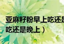 亞麻籽粉早上吃還是晚上吃好（亞麻籽粉早上吃還是晚上）