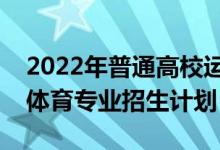 2022年普通高校運(yùn)動訓(xùn)練、武術(shù)與民族傳統(tǒng)體育專業(yè)招生計劃