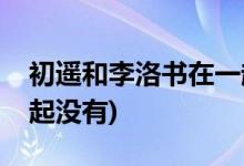 初遙和李洛書(shū)在一起了嗎(初遙和李洛書(shū)在一起沒(méi)有)