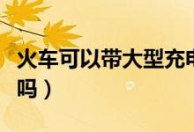 火車可以帶大型充電寶嗎（火車可以帶充電寶嗎）
