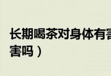 長(zhǎng)期喝茶對(duì)身體有害處嗎（長(zhǎng)期喝茶對(duì)身體有害嗎）