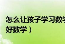 怎么讓孩子學(xué)習(xí)數(shù)學(xué)才能快速(怎么才能學(xué)習(xí)好數(shù)學(xué))
