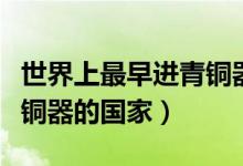 世界上最早進(jìn)青銅器時(shí)代的國家(最早進(jìn)去青銅器的國家)