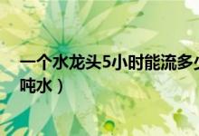 一個(gè)水龍頭5小時(shí)能流多少噸水(水龍頭一個(gè)小時(shí)能流多少噸水)