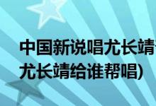中國(guó)新說(shuō)唱尤長(zhǎng)靖幫唱是哪一期(中國(guó)新說(shuō)唱尤長(zhǎng)靖給誰(shuí)幫唱)