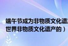 端午節(jié)成為非物質(zhì)文化遺產(chǎn)是什么(端午節(jié)是哪一年被列入世界非物質(zhì)文化遺產(chǎn)的)