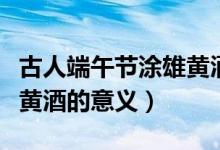 古人端午節(jié)涂雄黃酒的意義（古人端午節(jié)喝雄黃酒的意義）