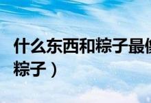 什么東西和粽子最像（歷史最悠久的是哪里的粽子）