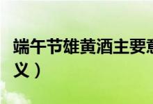 端午節(jié)雄黃酒主要意義(端午節(jié)點(diǎn)雄黃酒的意義)