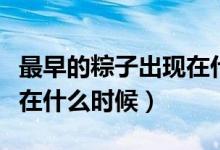 最早的粽子出現(xiàn)在什么時候(最早的粽子出現(xiàn)在什么時候)