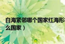 白海緊鄰哪個(gè)國(guó)家紅海形狀像什么(世界地圖上白海緊鄰什么國(guó)家)