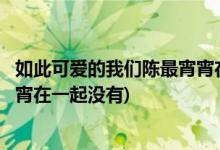 如此可愛的我們陳最宵宵在一起了嗎(如此可愛的我們陳最宵宵在一起沒有)
