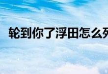 輪到你了浮田怎么死的(輪到你了浮田結局)