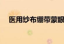 醫(yī)用紗布繃帶蒙眼(繃帶和紗布的區(qū)別)