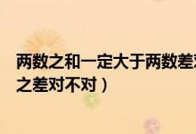 兩數(shù)之和一定大于兩數(shù)差對(duì)還是錯(cuò)(兩數(shù)之和一定大于兩數(shù)之差對(duì)不對(duì))