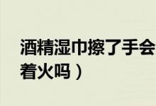 酒精濕巾擦了手會著火嗎（75度酒精濕巾會著火嗎）