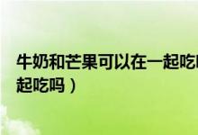 牛奶和芒果可以在一起吃嗎（牛奶和芒果可以同時吃嗎能一起吃嗎）