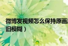 微博發(fā)視頻怎么保持原畫質(zhì)（微博上傳原畫質(zhì)視頻為什么依舊模糊）