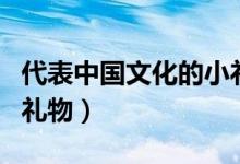 代表中國(guó)文化的小禮物(代表中國(guó)文化特色的禮物)