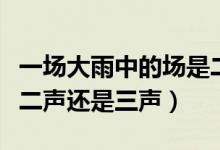 一場(chǎng)大雨中的場(chǎng)是二聲還是三聲（一場(chǎng)雨場(chǎng)是二聲還是三聲）
