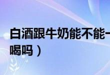 白酒跟牛奶能不能一起喝（白酒能和牛奶一起喝嗎）