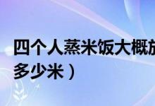 四個(gè)人蒸米飯大概放多少米(四個(gè)人蒸米飯放多少米)