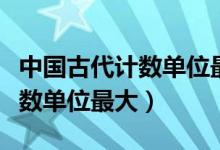 中國(guó)古代計(jì)數(shù)單位最大的是哪個(gè)(中國(guó)古代計(jì)數(shù)單位最大)