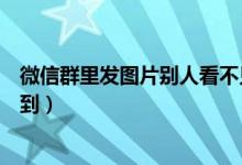 微信群里發(fā)圖片別人看不見（微信群發(fā)圖片別人為什么看不到）