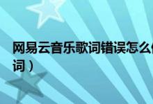 網(wǎng)易云音樂歌詞錯(cuò)誤怎么修改（網(wǎng)易云音樂怎么修改錯(cuò)誤歌詞）