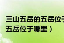 三山五岳的五岳位于山東的哪（三山五岳中的五岳位于哪里）
