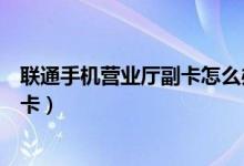 聯(lián)通手機(jī)營(yíng)業(yè)廳副卡怎么辦理（聯(lián)通手機(jī)營(yíng)業(yè)廳怎么辦理副卡）