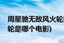 周星馳無敵風(fēng)火輪那個(gè)電影(周星馳無敵風(fēng)火輪是哪個(gè)電影)