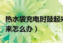 熱水袋充電時(shí)鼓起來(lái)危險(xiǎn)嗎（熱水袋充電鼓起來(lái)怎么辦）