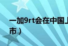 一加9rt會在中國上市嗎（一加9什么時候上市）